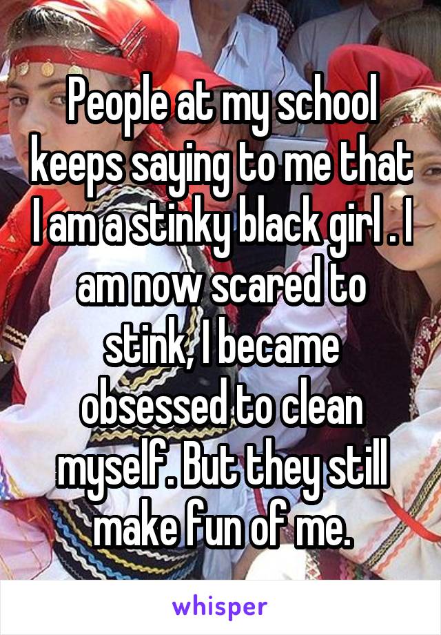 People at my school keeps saying to me that I am a stinky black girl . I am now scared to stink, I became obsessed to clean myself. But they still make fun of me.