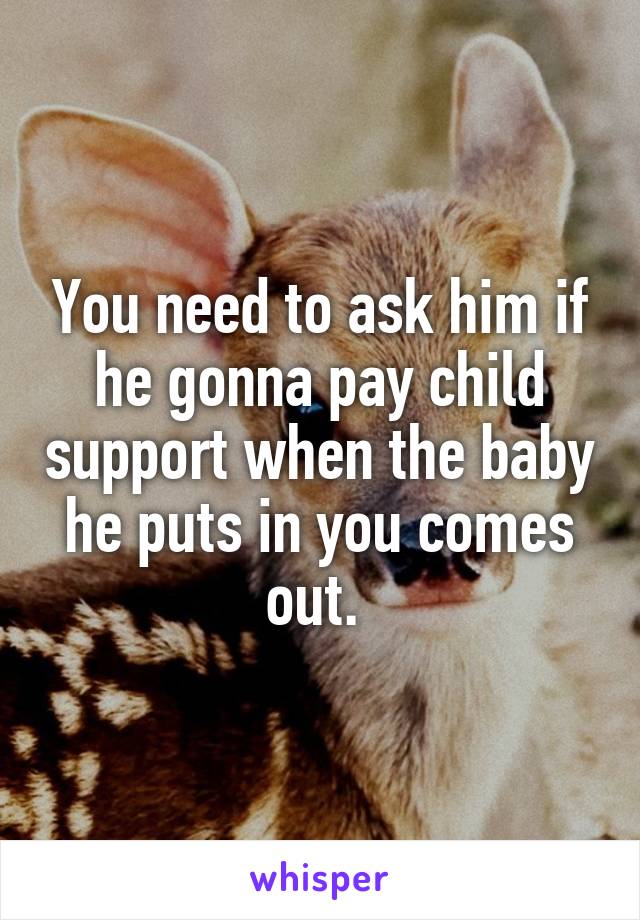 You need to ask him if he gonna pay child support when the baby he puts in you comes out. 
