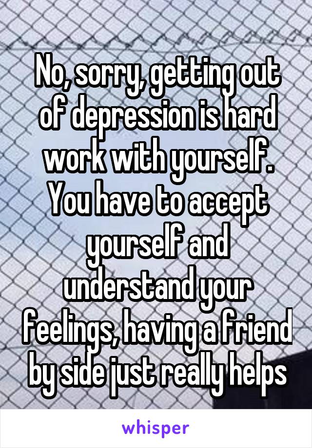 No, sorry, getting out of depression is hard work with yourself. You have to accept yourself and understand your feelings, having a friend by side just really helps