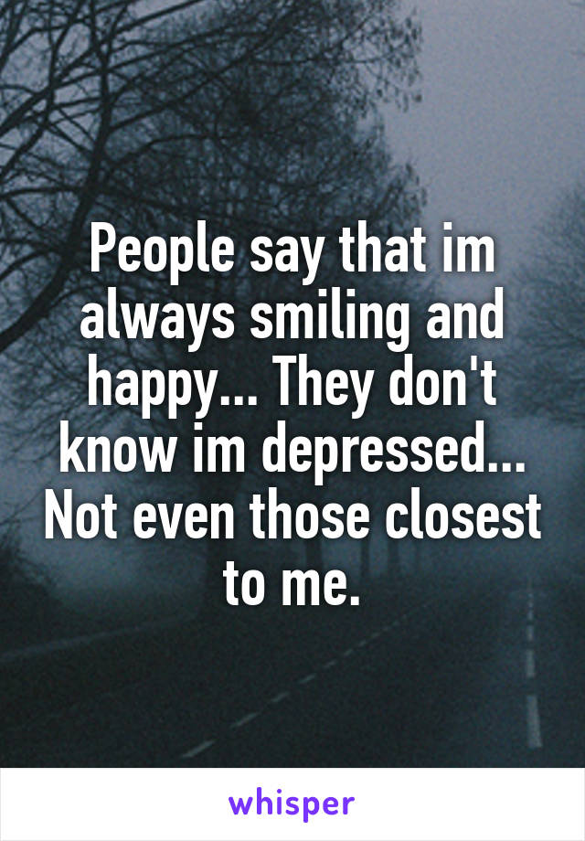 People say that im always smiling and happy... They don't know im depressed... Not even those closest to me.
