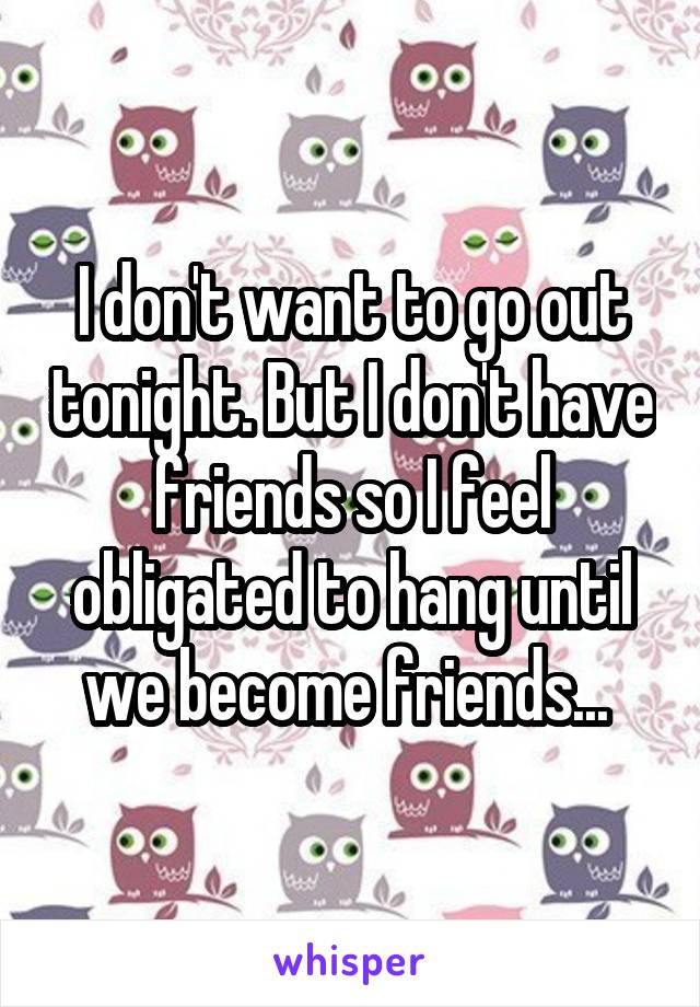 I don't want to go out tonight. But I don't have friends so I feel obligated to hang until we become friends... 