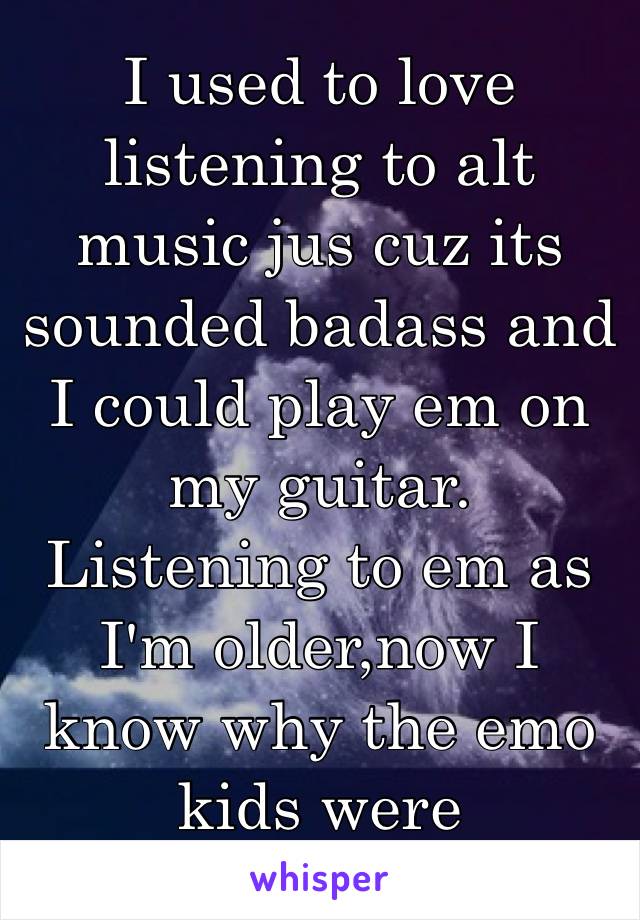 I used to love listening to alt music jus cuz its sounded badass and I could play em on my guitar. Listening to em as I'm older,now I know why the emo kids were so...emo😂