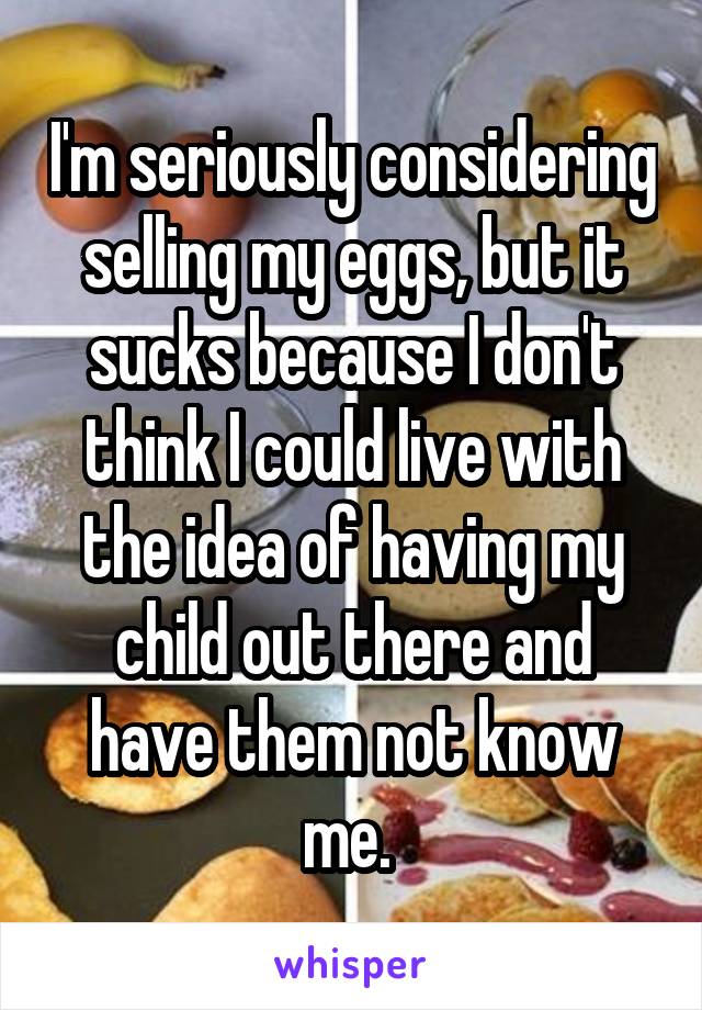 I'm seriously considering selling my eggs, but it sucks because I don't think I could live with the idea of having my child out there and have them not know me. 