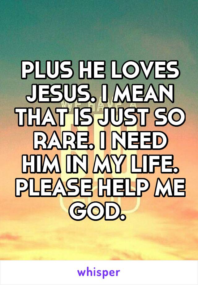 PLUS HE LOVES JESUS. I MEAN THAT IS JUST SO RARE. I NEED HIM IN MY LIFE. PLEASE HELP ME GOD. 