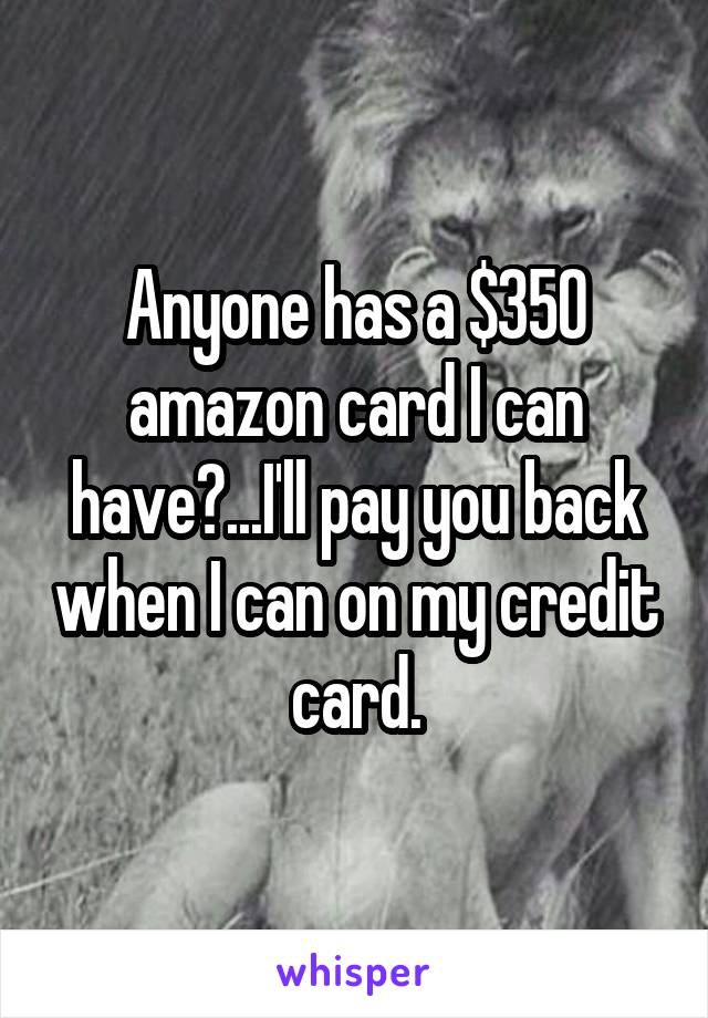 Anyone has a $350 amazon card I can have?...I'll pay you back when I can on my credit card.