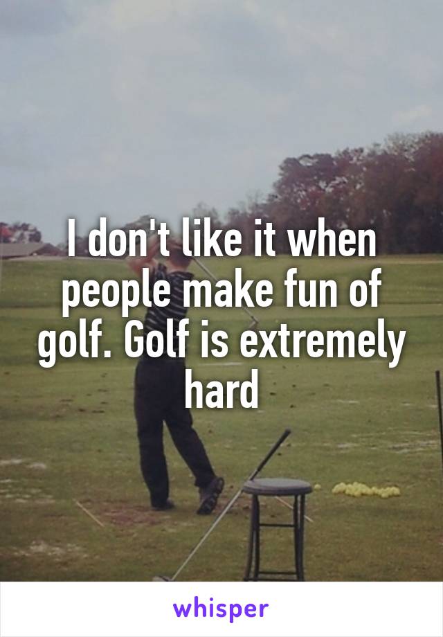 I don't like it when people make fun of golf. Golf is extremely hard