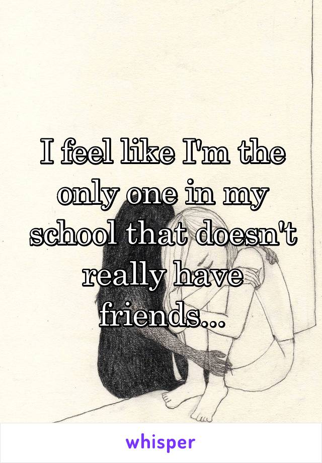 I feel like I'm the only one in my school that doesn't really have friends...