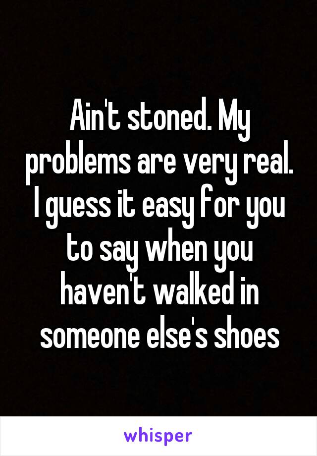 Ain't stoned. My problems are very real. I guess it easy for you to say when you haven't walked in someone else's shoes