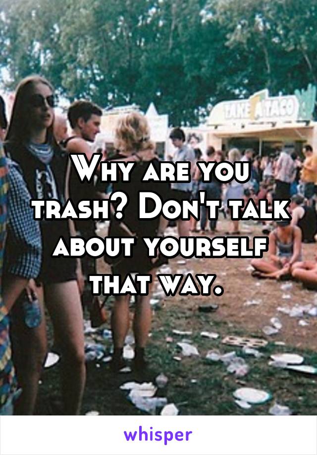 Why are you trash? Don't talk about yourself that way. 