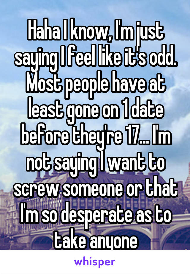 Haha I know, I'm just saying I feel like it's odd. Most people have at least gone on 1 date before they're 17... I'm not saying I want to screw someone or that I'm so desperate as to take anyone