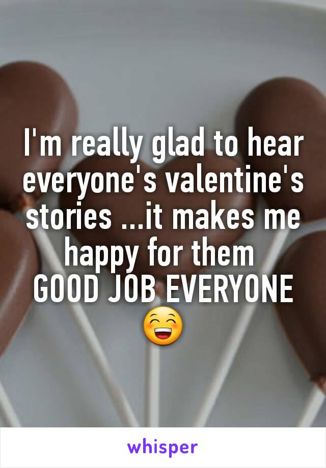 I'm really glad to hear everyone's valentine's  stories ...it makes me happy for them 
GOOD JOB EVERYONE😁