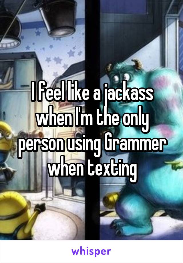 I feel like a jackass when I'm the only person using Grammer when texting