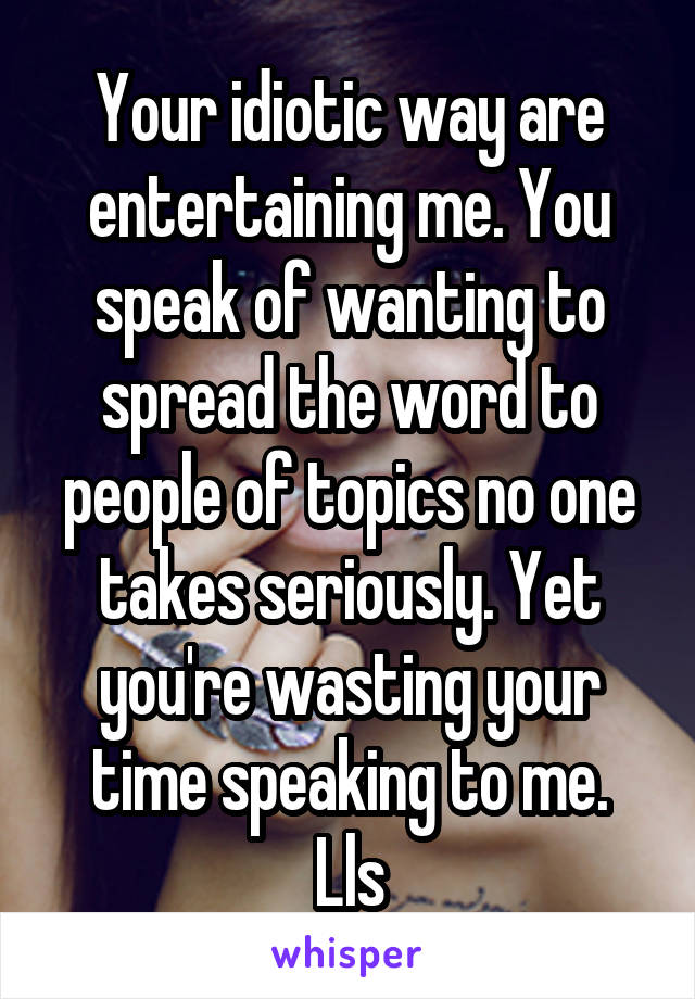 Your idiotic way are entertaining me. You speak of wanting to spread the word to people of topics no one takes seriously. Yet you're wasting your time speaking to me.
Lls