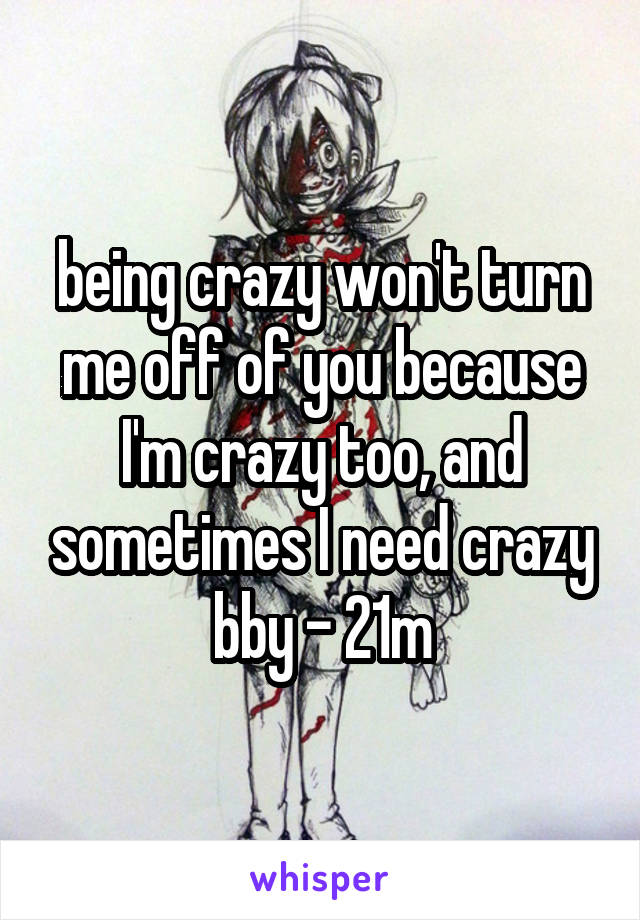 being crazy won't turn me off of you because I'm crazy too, and sometimes I need crazy bby - 21m