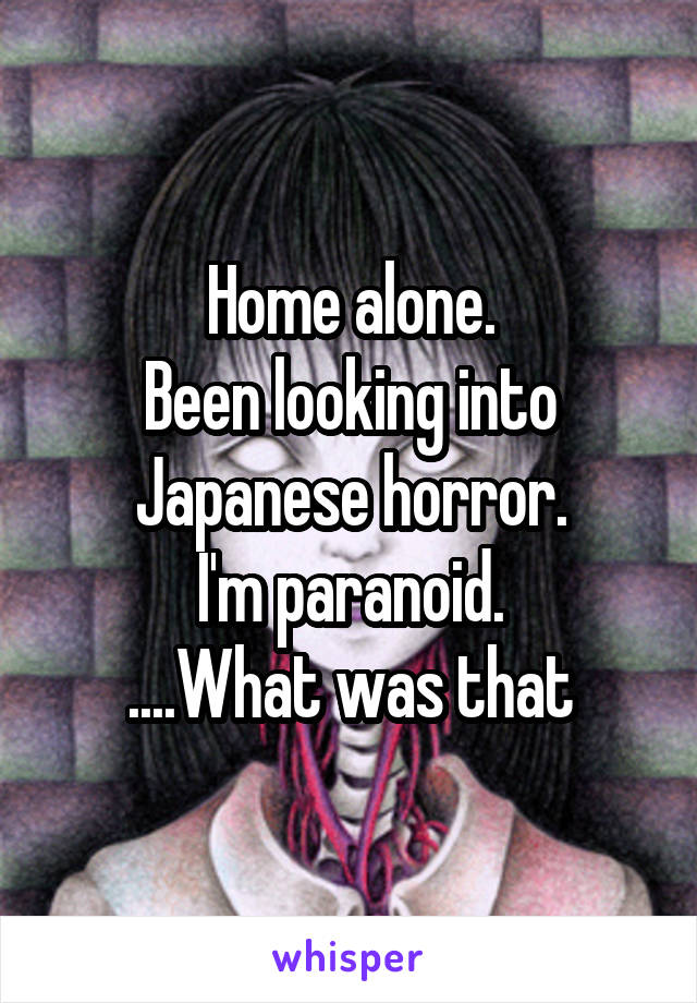Home alone.
Been looking into Japanese horror.
I'm paranoid.
....What was that