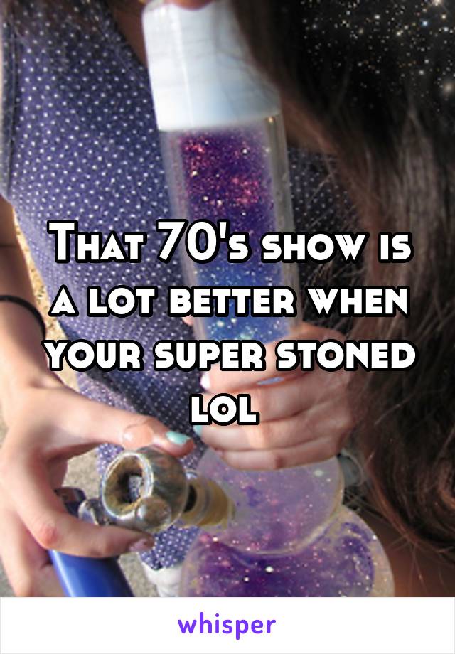 That 70's show is a lot better when your super stoned lol 