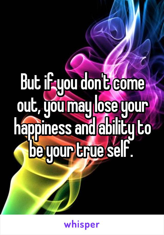 But if you don't come out, you may lose your happiness and ability to be your true self. 