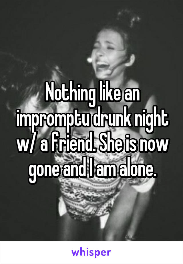 Nothing like an impromptu drunk night w/ a friend. She is now gone and I am alone.