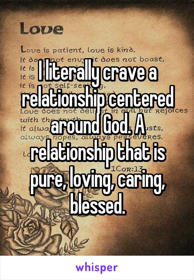 I literally crave a relationship centered around God. A relationship that is pure, loving, caring, blessed.
