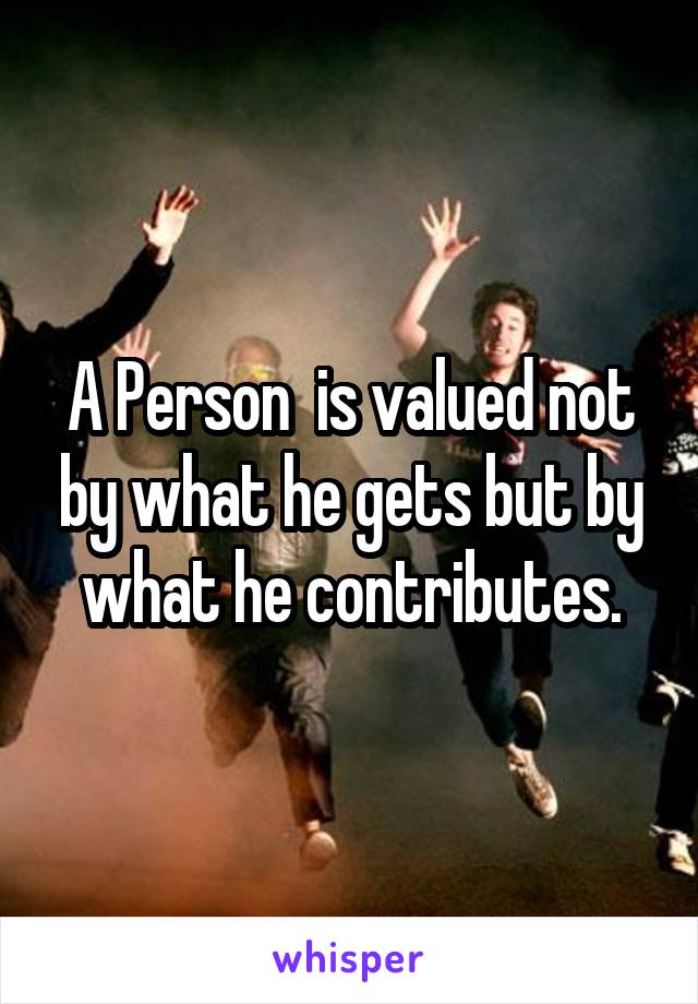 A Person  is valued not by what he gets but by what he contributes.