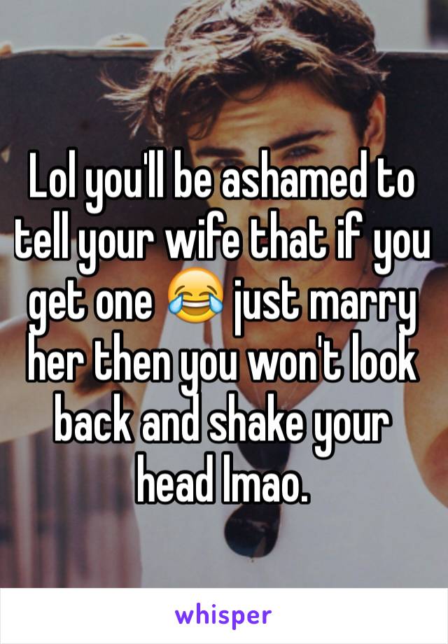 Lol you'll be ashamed to tell your wife that if you get one 😂 just marry her then you won't look back and shake your head lmao. 