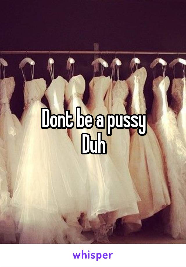Dont be a pussy
Duh