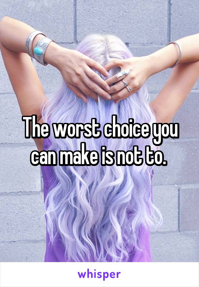 The worst choice you can make is not to. 