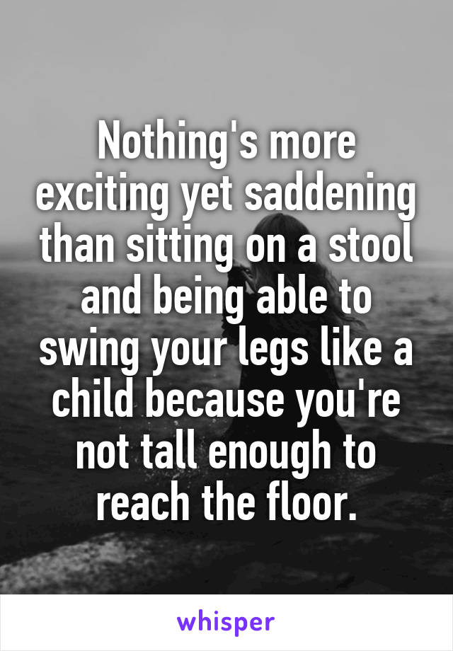 Nothing's more exciting yet saddening than sitting on a stool and being able to swing your legs like a child because you're not tall enough to reach the floor.