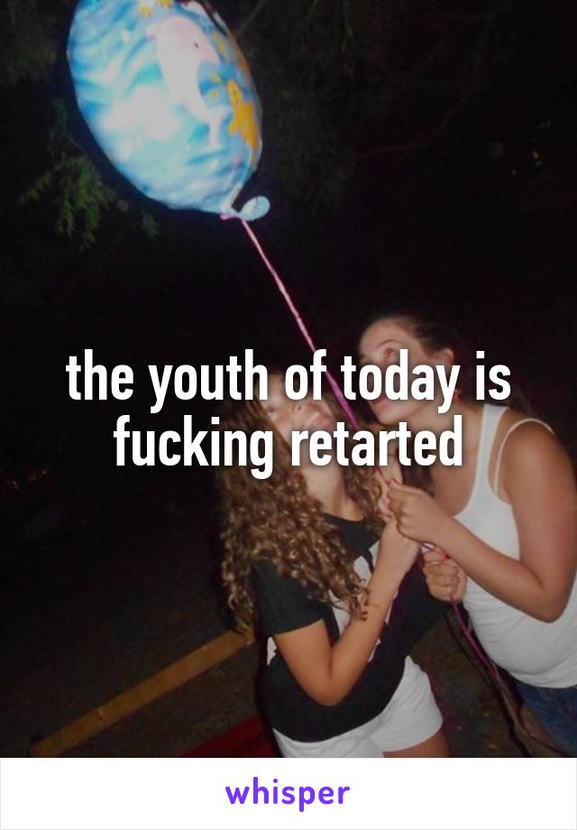 the youth of today is fucking retarted