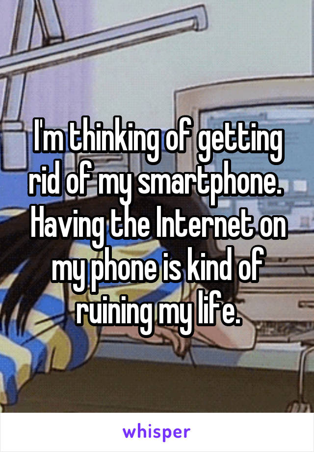 I'm thinking of getting rid of my smartphone.  Having the Internet on my phone is kind of ruining my life.