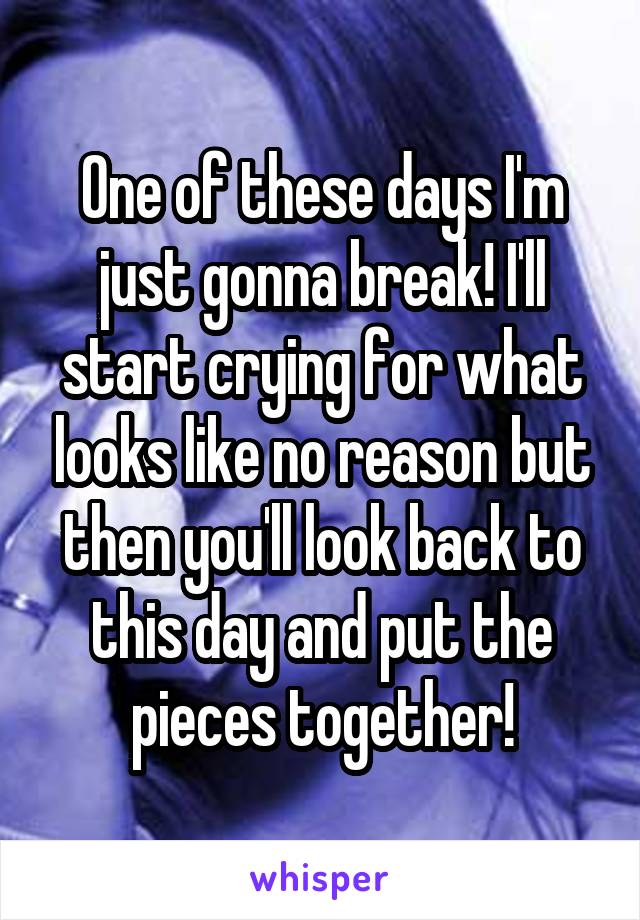 One of these days I'm just gonna break! I'll start crying for what looks like no reason but then you'll look back to this day and put the pieces together!