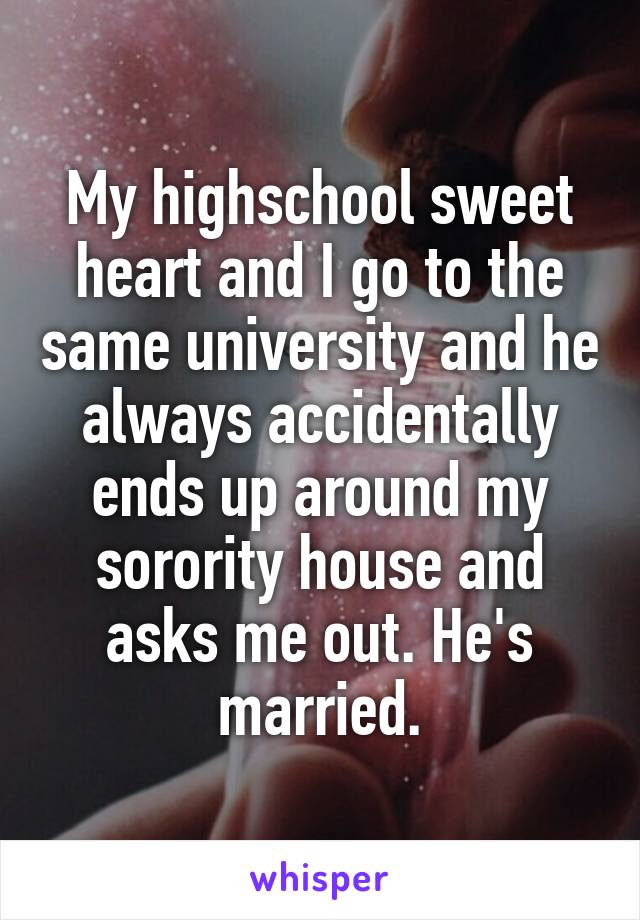 My highschool sweet heart and I go to the same university and he always accidentally ends up around my sorority house and asks me out. He's married.