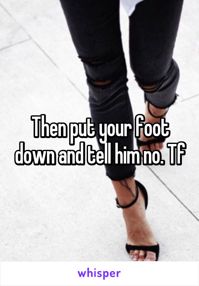 Then put your foot down and tell him no. Tf