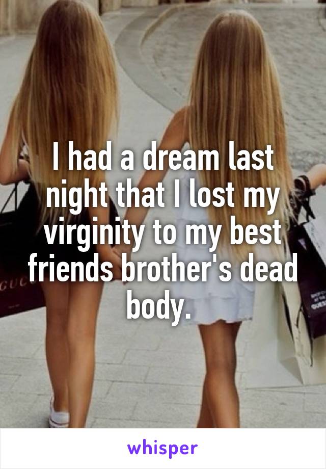 I had a dream last night that I lost my virginity to my best friends brother's dead body. 