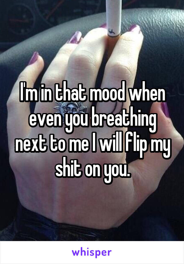 I'm in that mood when even you breathing next to me I will flip my shit on you.