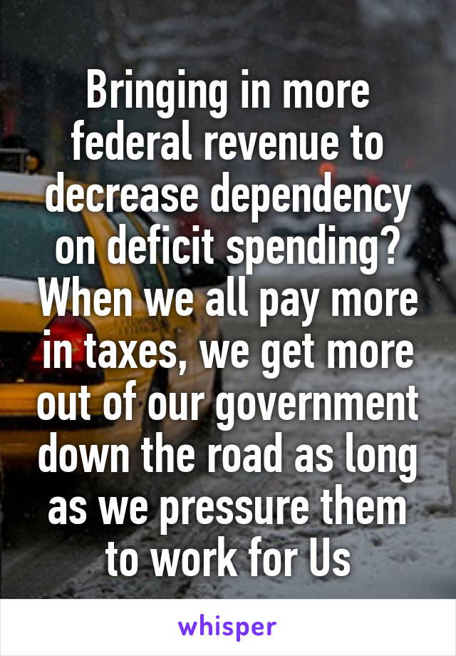 Bringing in more federal revenue to decrease dependency on deficit spending? When we all pay more in taxes, we get more out of our government down the road as long as we pressure them to work for Us