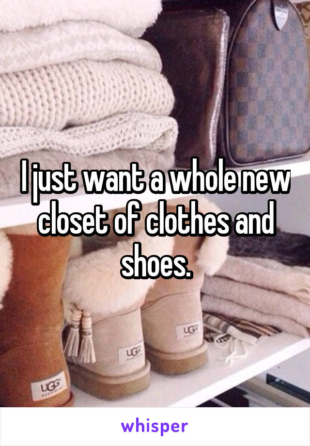 I just want a whole new closet of clothes and shoes.