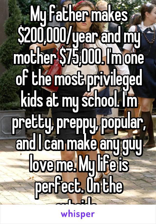 My father makes $200,000/year and my mother $75,000. I'm one of the most privileged kids at my school. I'm pretty, preppy, popular, and I can make any guy love me. My life is perfect. On the outside..