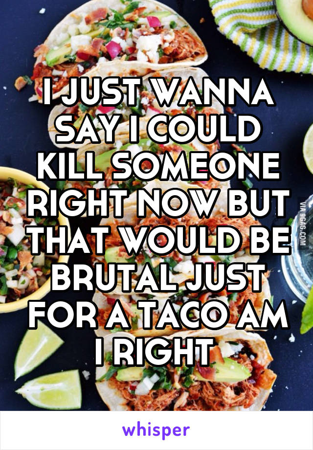 I JUST WANNA SAY I COULD KILL SOMEONE RIGHT NOW BUT THAT WOULD BE BRUTAL JUST FOR A TACO AM I RIGHT 