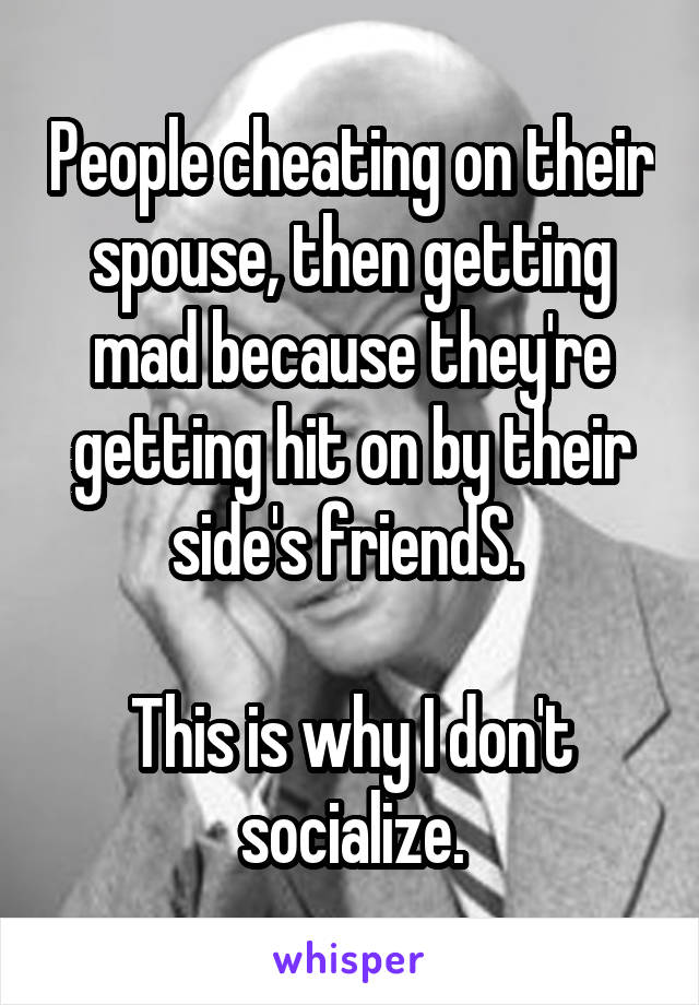 People cheating on their spouse, then getting mad because they're getting hit on by their side's friendS. 

This is why I don't socialize.