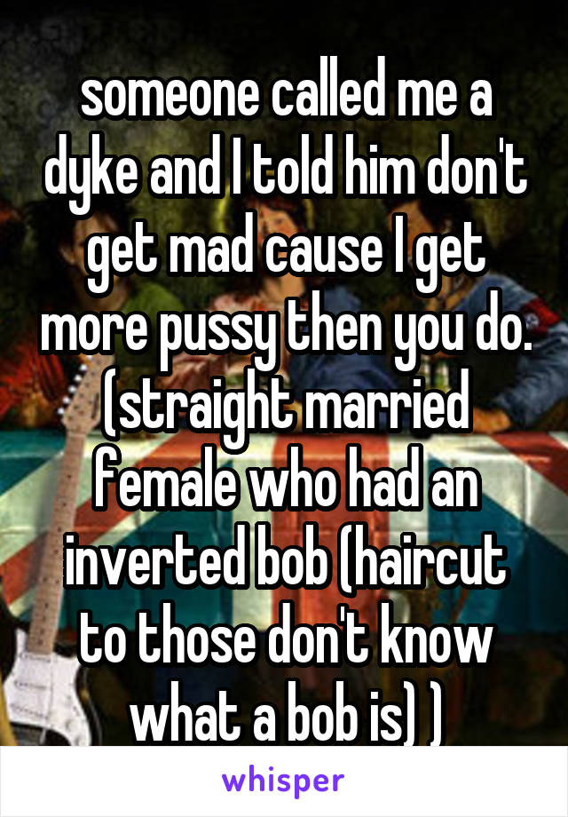 someone called me a dyke and I told him don't get mad cause I get more pussy then you do. (straight married female who had an inverted bob (haircut to those don't know what a bob is) )