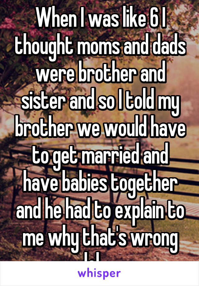 When I was like 6 I thought moms and dads were brother and sister and so I told my brother we would have to get married and have babies together and he had to explain to me why that's wrong lol.....
