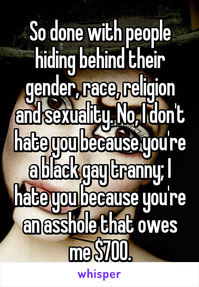 So done with people hiding behind their gender, race, religion and sexuality. No, I don't hate you because you're a black gay tranny; I hate you because you're an asshole that owes me $700.