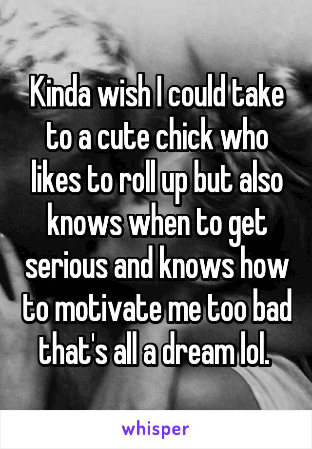 Kinda wish I could take to a cute chick who likes to roll up but also knows when to get serious and knows how to motivate me too bad that's all a dream lol. 