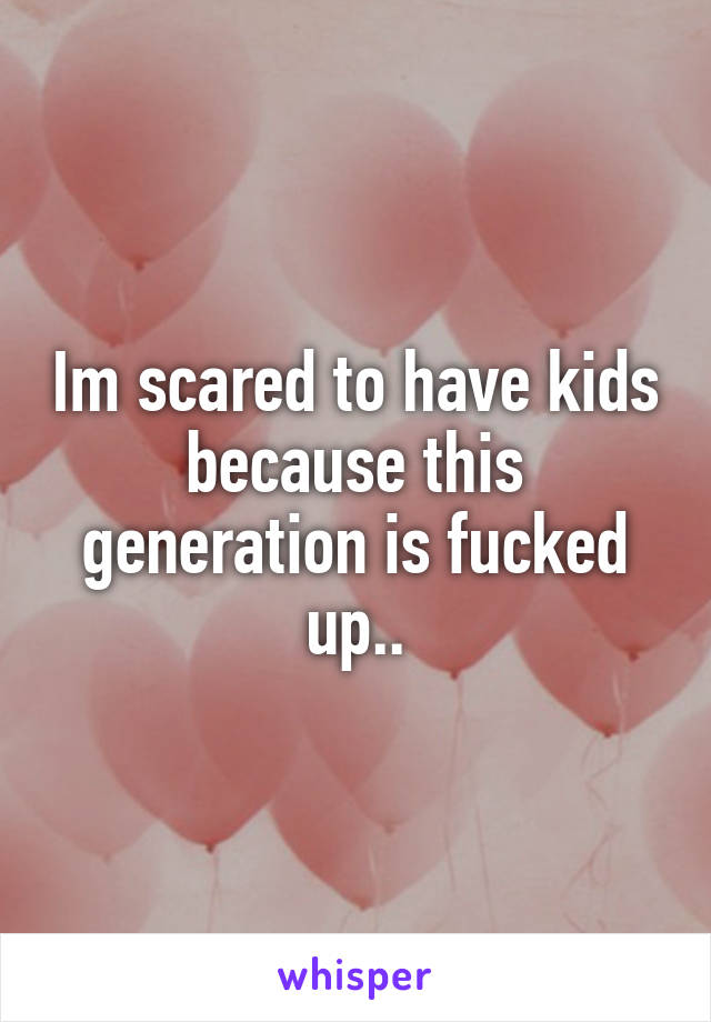 Im scared to have kids because this generation is fucked up..