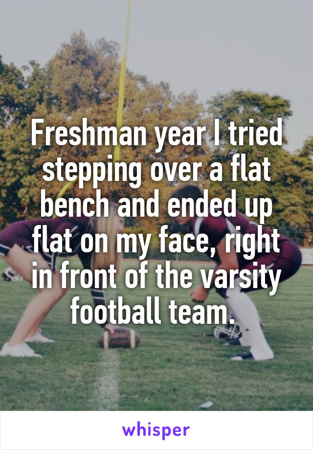 Freshman year I tried stepping over a flat bench and ended up flat on my face, right in front of the varsity football team. 