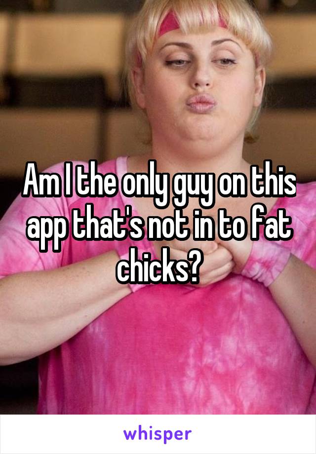 Am I the only guy on this app that's not in to fat chicks?