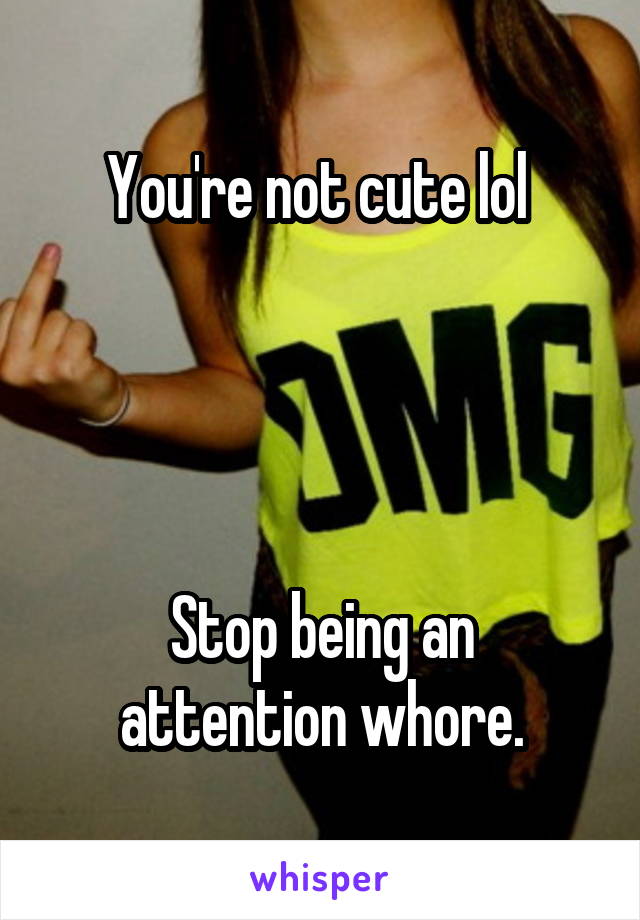 You're not cute lol 




Stop being an attention whore.