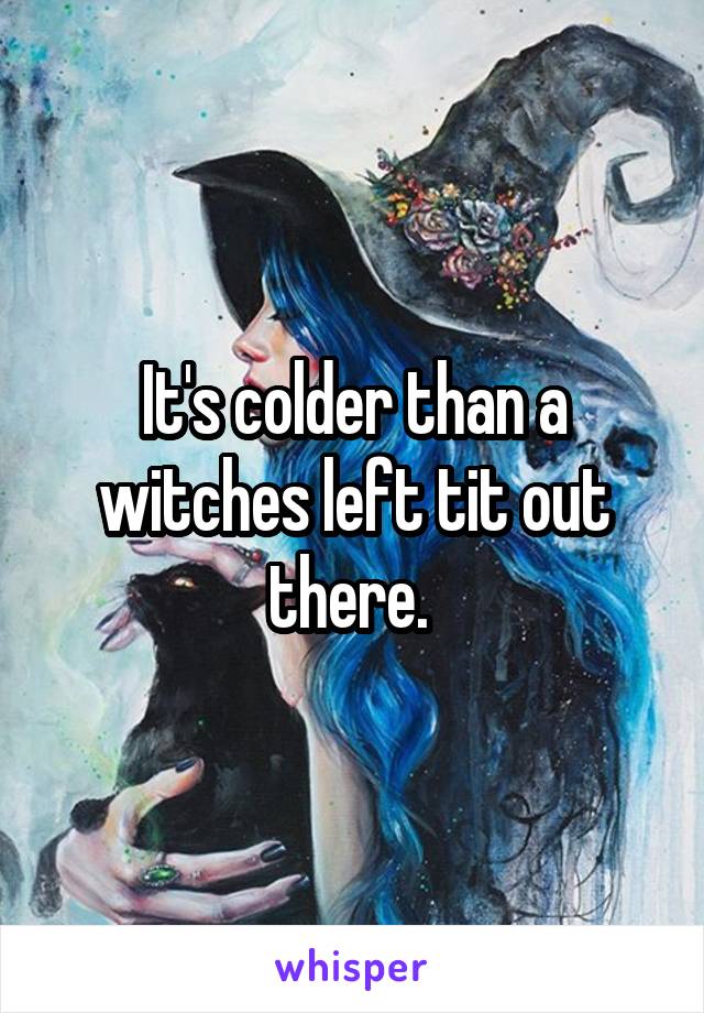 It's colder than a witches left tit out there. 