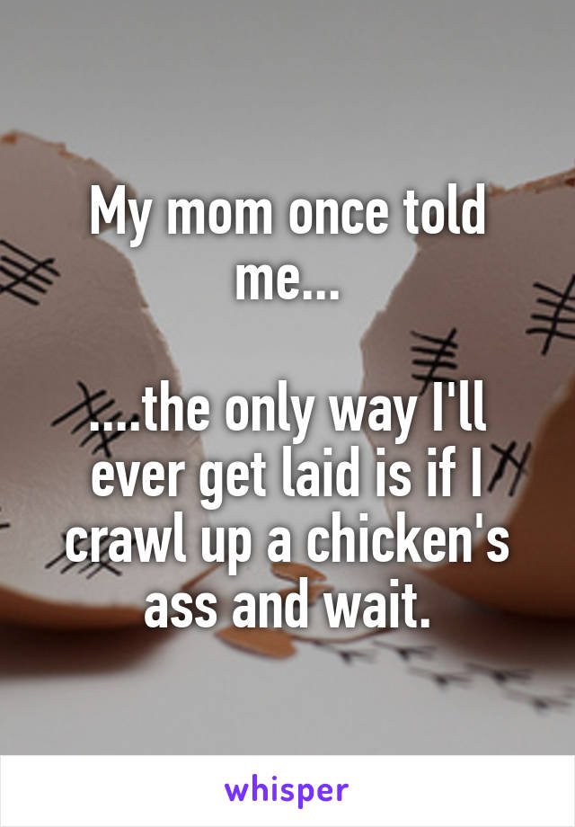 My mom once told me...

....the only way I'll ever get laid is if I crawl up a chicken's ass and wait.